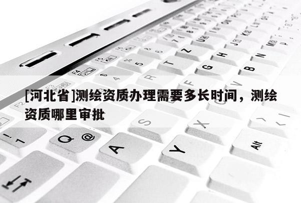[河北省]测绘资质办理需要多长时间，测绘资质哪里审批