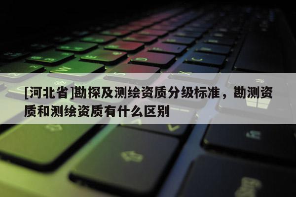 [河北省]勘探及测绘资质分级标准，勘测资质和测绘资质有什么区别