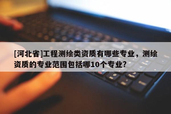 [河北省]工程测绘类资质有哪些专业，测绘资质的专业范围包括哪10个专业?