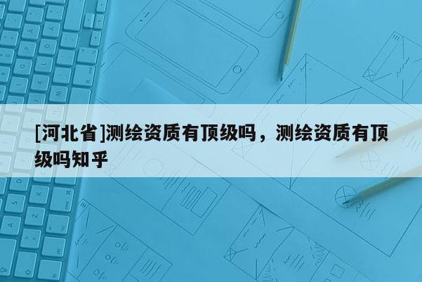 [河北省]测绘资质有顶级吗，测绘资质有顶级吗知乎