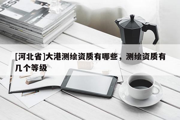 [河北省]大港测绘资质有哪些，测绘资质有几个等级