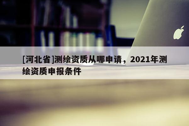 [河北省]测绘资质从哪申请，2021年测绘资质申报条件