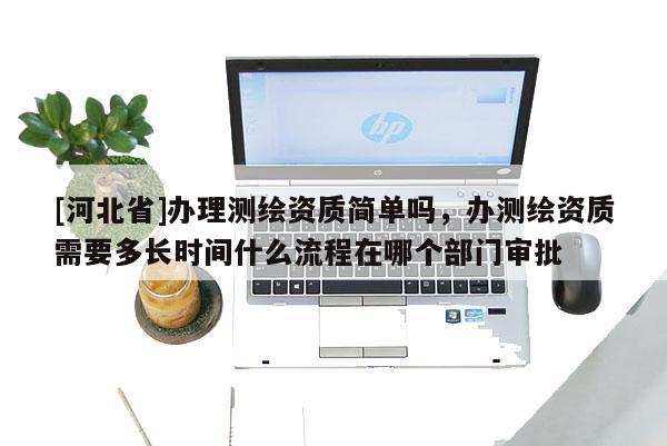 [河北省]办理测绘资质简单吗，办测绘资质需要多长时间什么流程在哪个部门审批