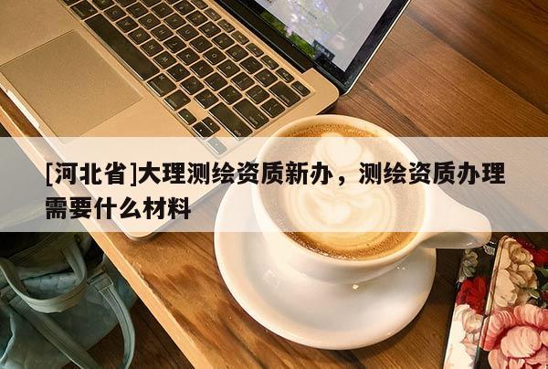 [河北省]大理测绘资质新办，测绘资质办理需要什么材料