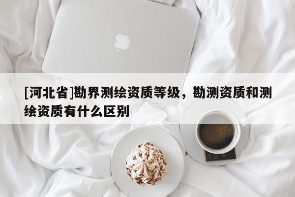 [河北省]勘界测绘资质等级，勘测资质和测绘资质有什么区别