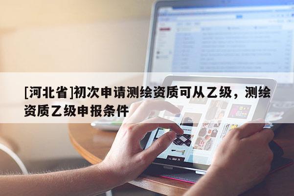 [河北省]初次申请测绘资质可从乙级，测绘资质乙级申报条件