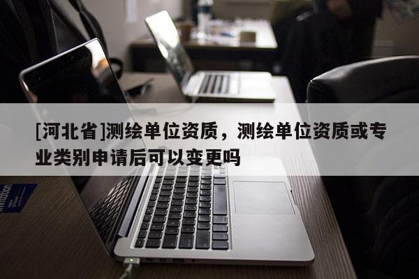 [河北省]测绘单位资质，测绘单位资质或专业类别申请后可以变更吗