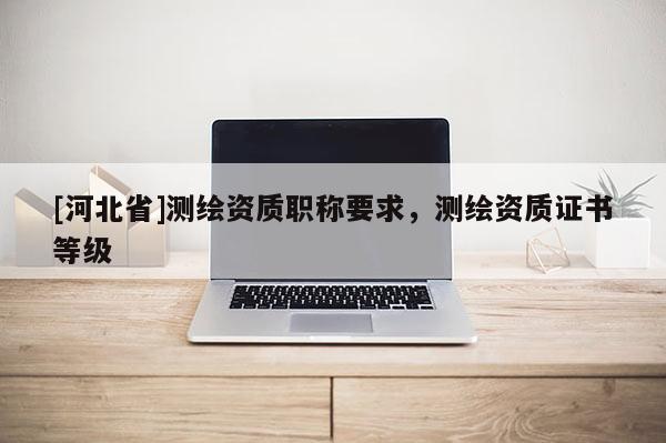 [河北省]测绘资质职称要求，测绘资质证书等级