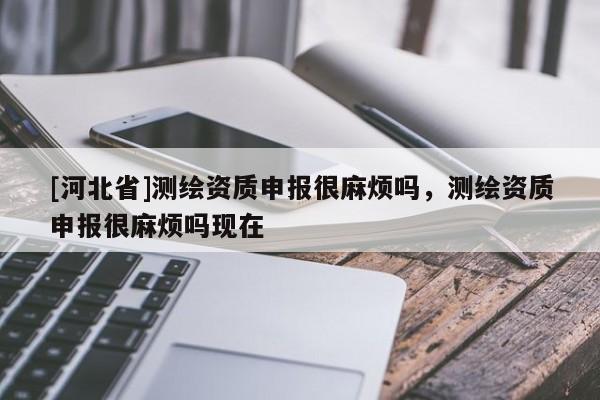 [河北省]测绘资质申报很麻烦吗，测绘资质申报很麻烦吗现在