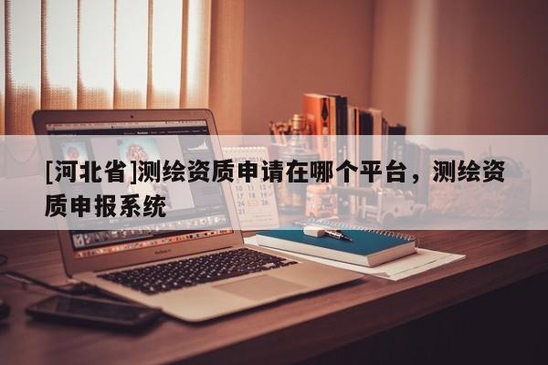 [河北省]测绘资质申请在哪个平台，测绘资质申报系统