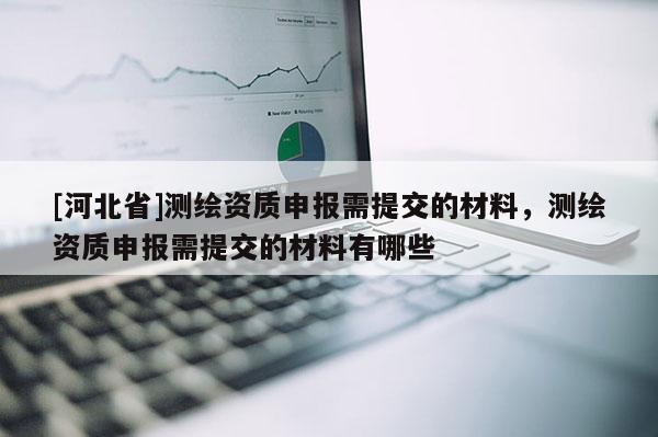[河北省]测绘资质申报需提交的材料，测绘资质申报需提交的材料有哪些