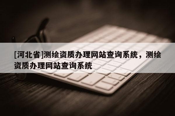 [河北省]测绘资质办理网站查询系统，测绘资质办理网站查询系统