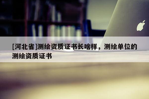 [河北省]测绘资质证书长啥样，测绘单位的测绘资质证书