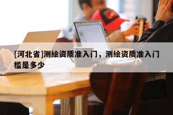 [河北省]测绘资质准入门，测绘资质准入门槛是多少