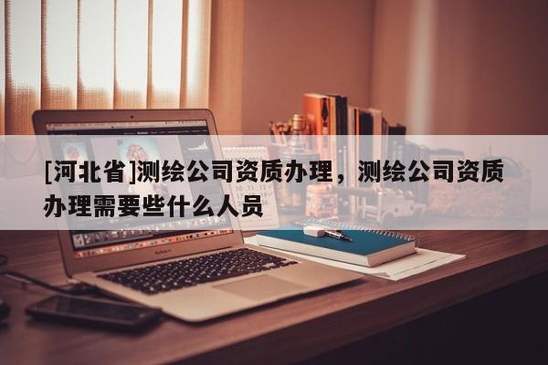 [河北省]测绘公司资质办理，测绘公司资质办理需要些什么人员