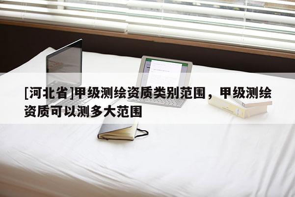 [河北省]甲级测绘资质类别范围，甲级测绘资质可以测多大范围