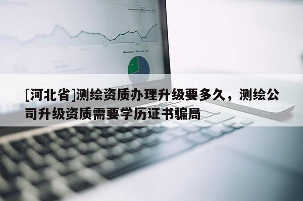 [河北省]测绘资质办理升级要多久，测绘公司升级资质需要学历证书骗局