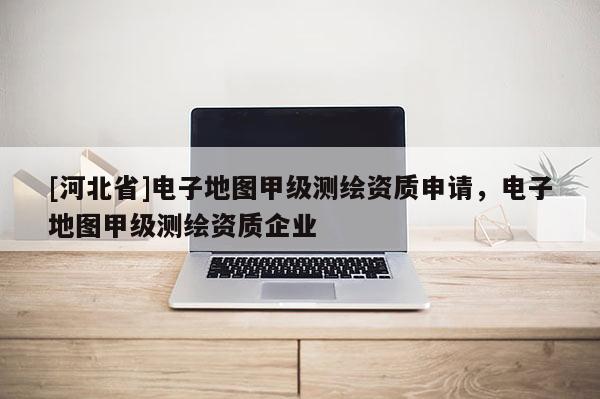 [河北省]电子地图甲级测绘资质申请，电子地图甲级测绘资质企业