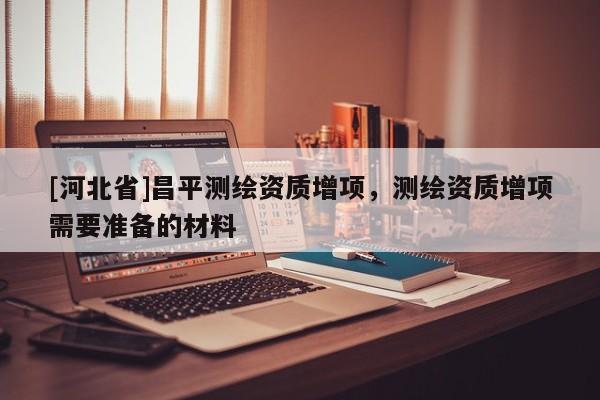 [河北省]昌平测绘资质增项，测绘资质增项需要准备的材料
