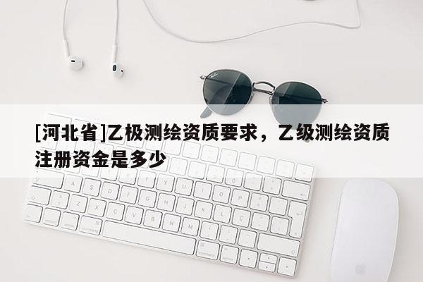 [河北省]乙极测绘资质要求，乙级测绘资质注册资金是多少