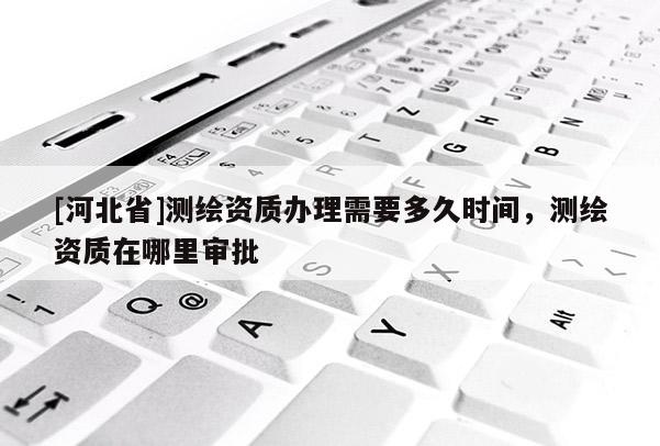 [河北省]测绘资质办理需要多久时间，测绘资质在哪里审批