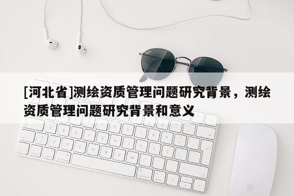 [河北省]测绘资质管理问题研究背景，测绘资质管理问题研究背景和意义