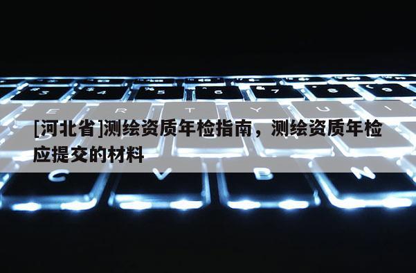 [河北省]测绘资质年检指南，测绘资质年检应提交的材料