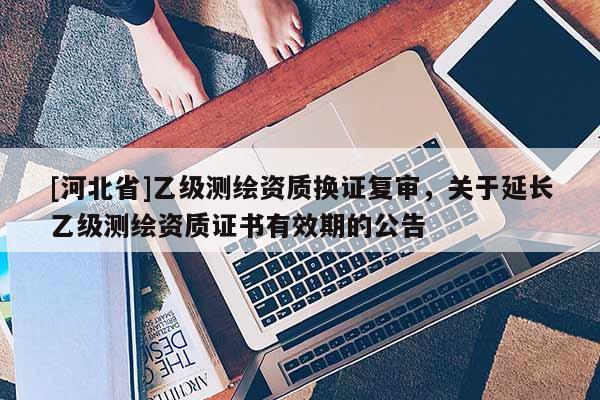 [河北省]乙级测绘资质换证复审，关于延长乙级测绘资质证书有效期的公告