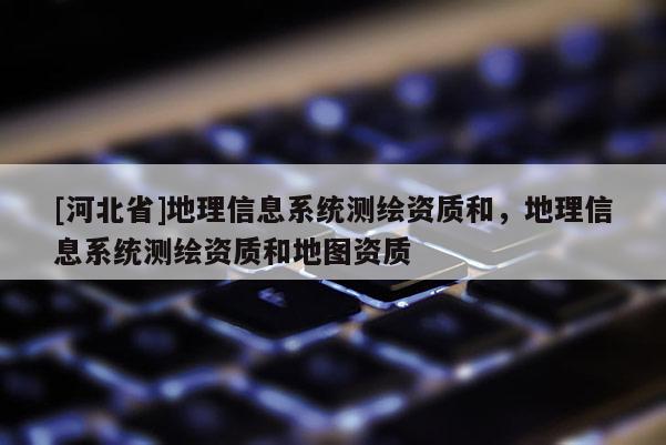 [河北省]地理信息系统测绘资质和，地理信息系统测绘资质和地图资质