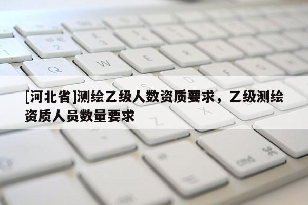 [河北省]测绘乙级人数资质要求，乙级测绘资质人员数量要求