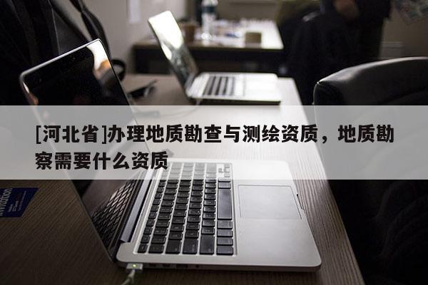 [河北省]办理地质勘查与测绘资质，地质勘察需要什么资质