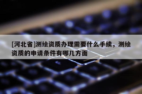 [河北省]测绘资质办理需要什么手续，测绘资质的申请条件有哪几方面
