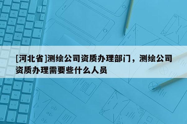[河北省]测绘公司资质办理部门，测绘公司资质办理需要些什么人员