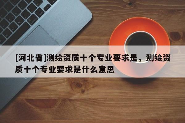 [河北省]测绘资质十个专业要求是，测绘资质十个专业要求是什么意思