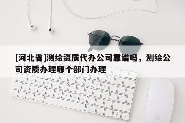 [河北省]测绘资质代办公司靠谱吗，测绘公司资质办理哪个部门办理