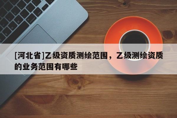 [河北省]乙级资质测绘范围，乙级测绘资质的业务范围有哪些
