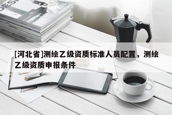 [河北省]测绘乙级资质标准人员配置，测绘乙级资质申报条件