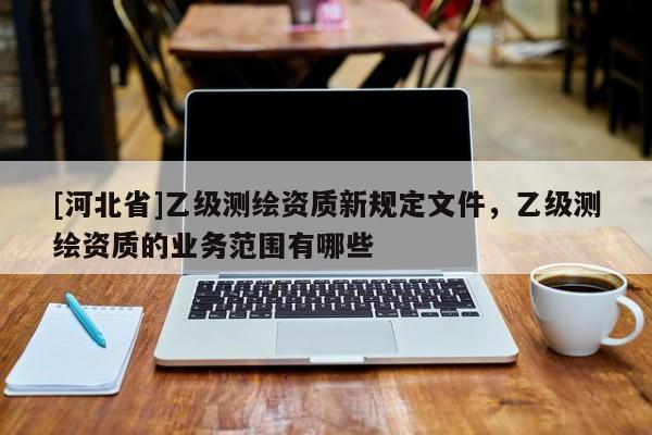 [河北省]乙级测绘资质新规定文件，乙级测绘资质的业务范围有哪些