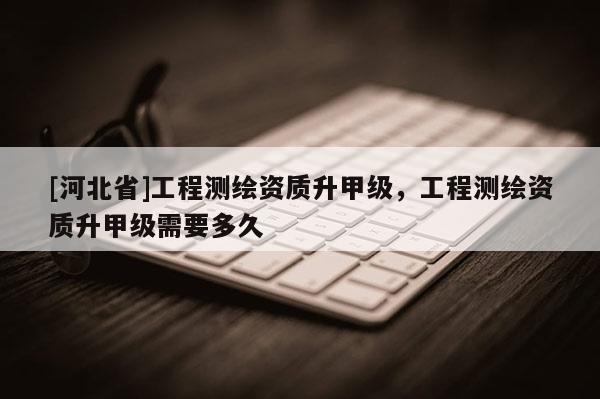 [河北省]工程测绘资质升甲级，工程测绘资质升甲级需要多久