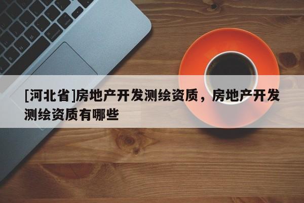 [河北省]房地产开发测绘资质，房地产开发测绘资质有哪些