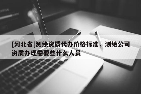 [河北省]测绘资质代办价格标准，测绘公司资质办理需要些什么人员