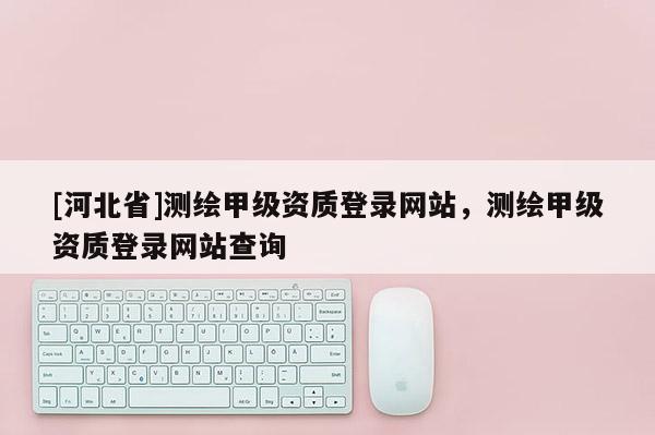 [河北省]测绘甲级资质登录网站，测绘甲级资质登录网站查询