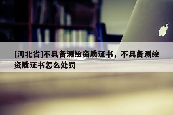 [河北省]不具备测绘资质证书，不具备测绘资质证书怎么处罚