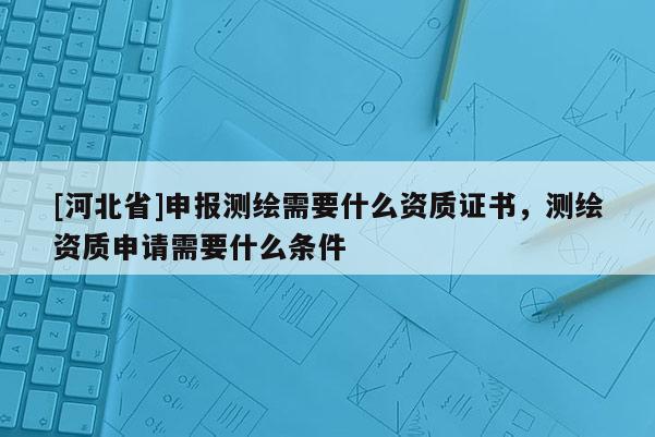 [河北省]申报测绘需要什么资质证书，测绘资质申请需要什么条件