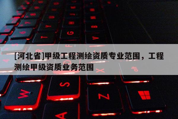 [河北省]甲级工程测绘资质专业范围，工程测绘甲级资质业务范围