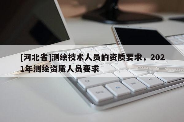 [河北省]测绘技术人员的资质要求，2021年测绘资质人员要求
