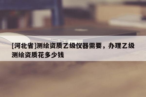 [河北省]测绘资质乙级仪器需要，办理乙级测绘资质花多少钱