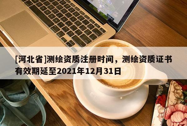 [河北省]测绘资质注册时间，测绘资质证书有效期延至2021年12月31日