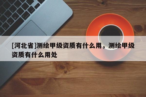 [河北省]测绘甲级资质有什么用，测绘甲级资质有什么用处