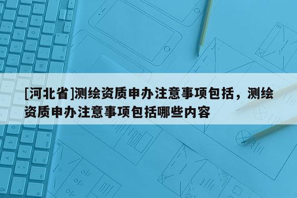 [河北省]测绘资质申办注意事项包括，测绘资质申办注意事项包括哪些内容